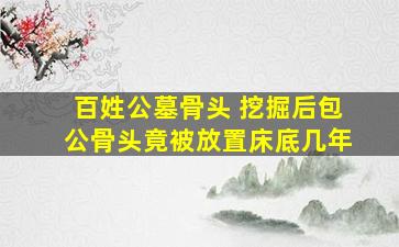 百姓公墓骨头 挖掘后包公骨头竟被放置床底几年